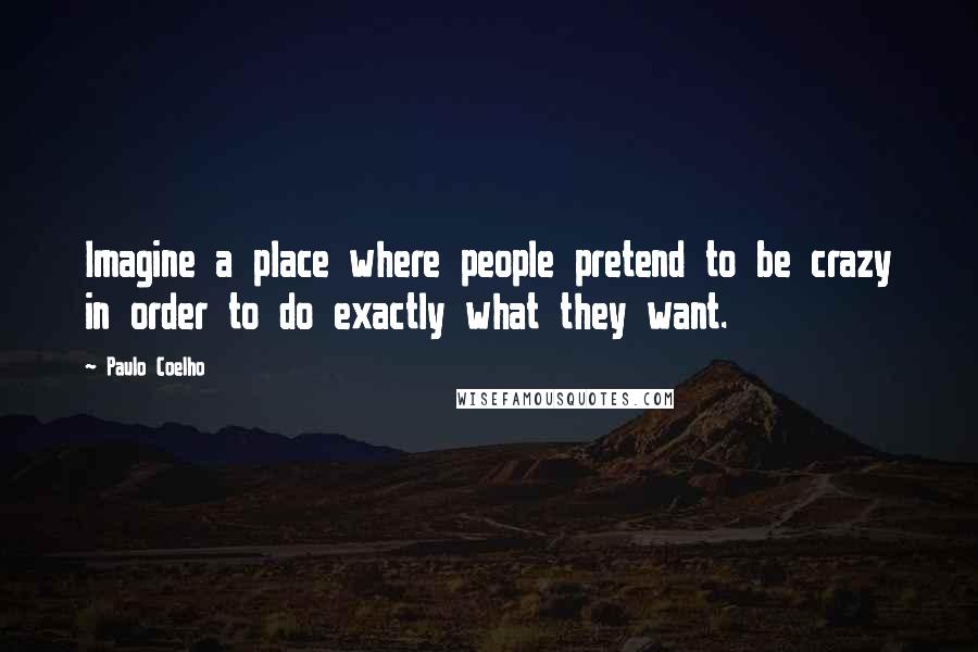 Paulo Coelho Quotes: Imagine a place where people pretend to be crazy in order to do exactly what they want.