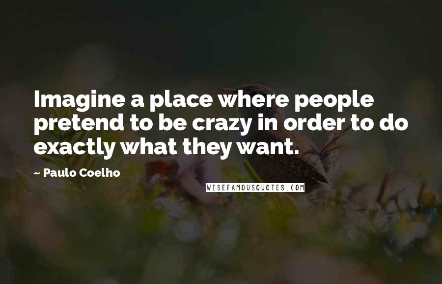 Paulo Coelho Quotes: Imagine a place where people pretend to be crazy in order to do exactly what they want.