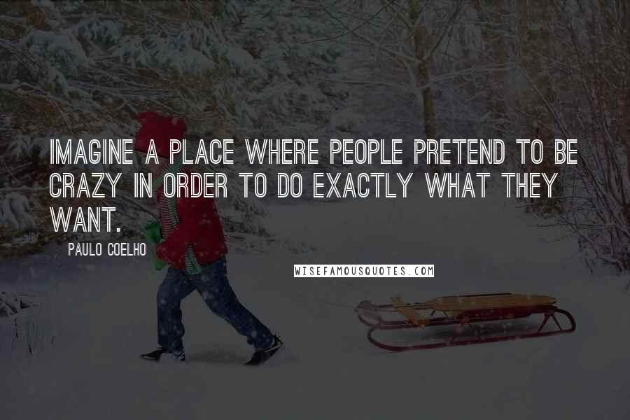 Paulo Coelho Quotes: Imagine a place where people pretend to be crazy in order to do exactly what they want.