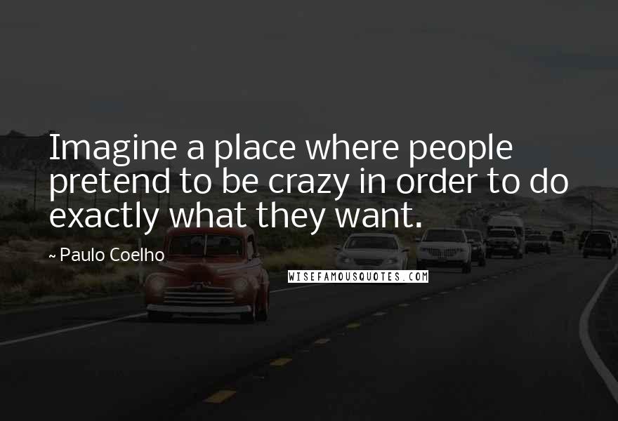 Paulo Coelho Quotes: Imagine a place where people pretend to be crazy in order to do exactly what they want.