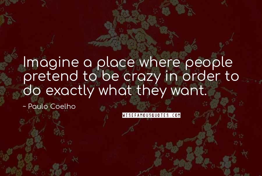 Paulo Coelho Quotes: Imagine a place where people pretend to be crazy in order to do exactly what they want.