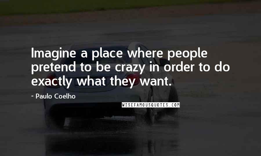 Paulo Coelho Quotes: Imagine a place where people pretend to be crazy in order to do exactly what they want.