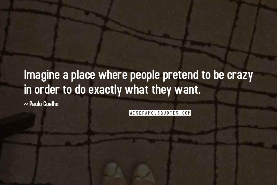 Paulo Coelho Quotes: Imagine a place where people pretend to be crazy in order to do exactly what they want.