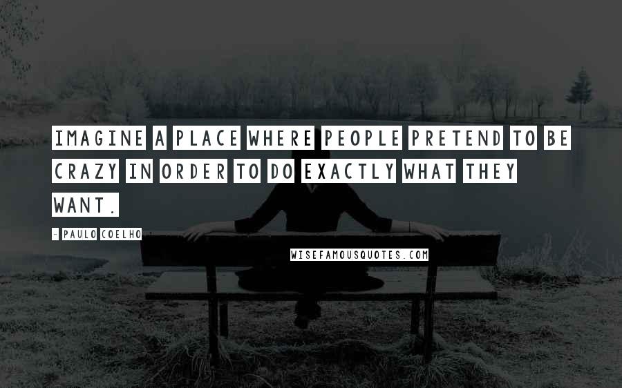 Paulo Coelho Quotes: Imagine a place where people pretend to be crazy in order to do exactly what they want.