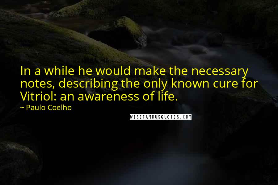 Paulo Coelho Quotes: In a while he would make the necessary notes, describing the only known cure for Vitriol: an awareness of life.