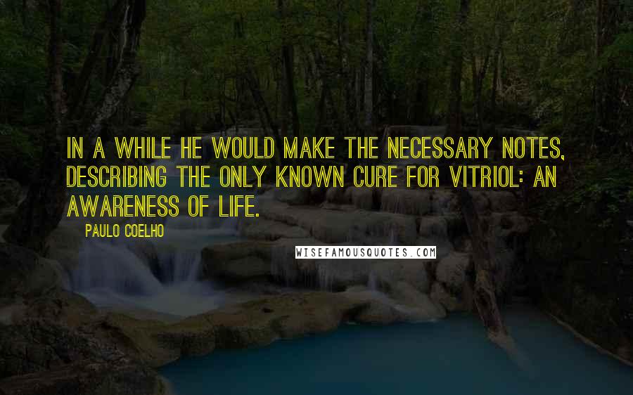 Paulo Coelho Quotes: In a while he would make the necessary notes, describing the only known cure for Vitriol: an awareness of life.