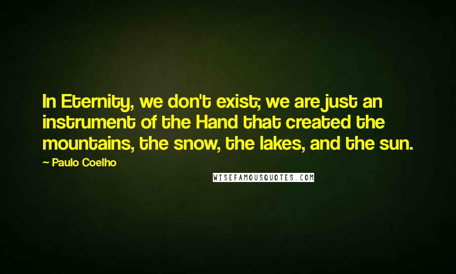 Paulo Coelho Quotes: In Eternity, we don't exist; we are just an instrument of the Hand that created the mountains, the snow, the lakes, and the sun.