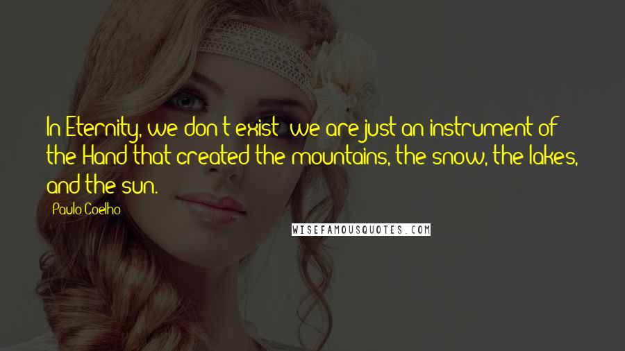 Paulo Coelho Quotes: In Eternity, we don't exist; we are just an instrument of the Hand that created the mountains, the snow, the lakes, and the sun.