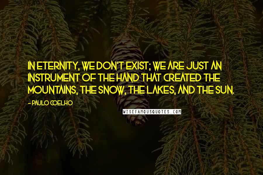 Paulo Coelho Quotes: In Eternity, we don't exist; we are just an instrument of the Hand that created the mountains, the snow, the lakes, and the sun.