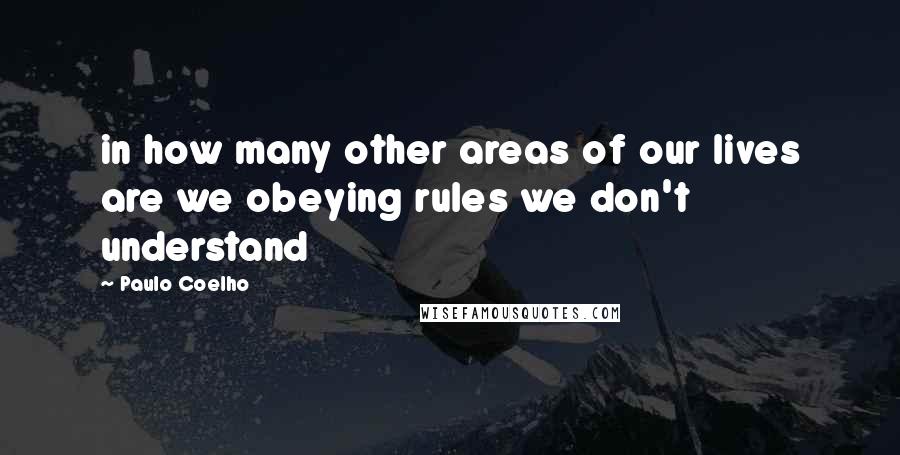 Paulo Coelho Quotes: in how many other areas of our lives are we obeying rules we don't understand