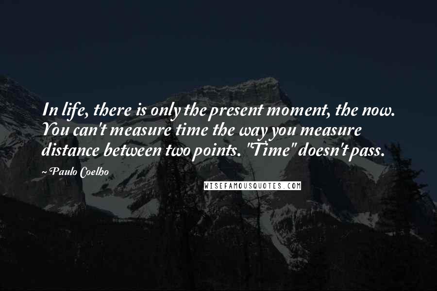 Paulo Coelho Quotes: In life, there is only the present moment, the now. You can't measure time the way you measure distance between two points. "Time" doesn't pass.