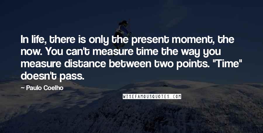 Paulo Coelho Quotes: In life, there is only the present moment, the now. You can't measure time the way you measure distance between two points. "Time" doesn't pass.