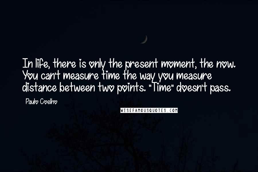 Paulo Coelho Quotes: In life, there is only the present moment, the now. You can't measure time the way you measure distance between two points. "Time" doesn't pass.