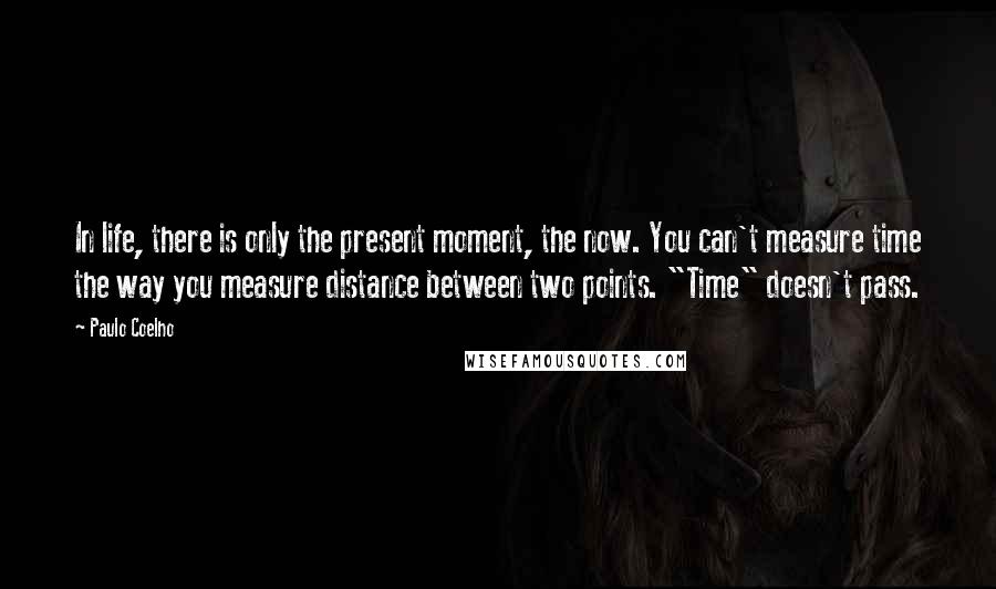Paulo Coelho Quotes: In life, there is only the present moment, the now. You can't measure time the way you measure distance between two points. "Time" doesn't pass.