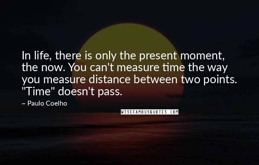 Paulo Coelho Quotes: In life, there is only the present moment, the now. You can't measure time the way you measure distance between two points. "Time" doesn't pass.