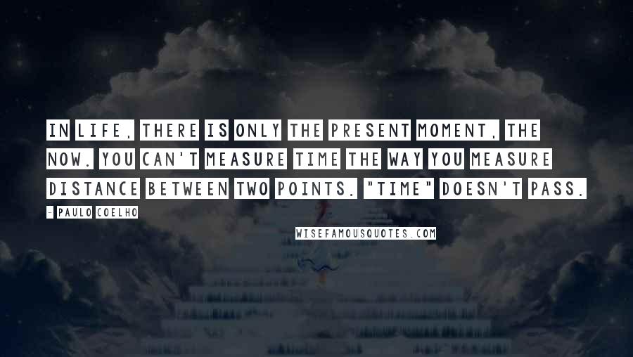 Paulo Coelho Quotes: In life, there is only the present moment, the now. You can't measure time the way you measure distance between two points. "Time" doesn't pass.