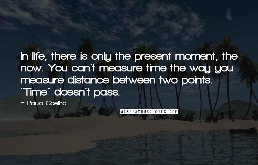 Paulo Coelho Quotes: In life, there is only the present moment, the now. You can't measure time the way you measure distance between two points. "Time" doesn't pass.