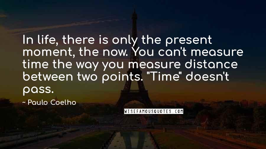 Paulo Coelho Quotes: In life, there is only the present moment, the now. You can't measure time the way you measure distance between two points. "Time" doesn't pass.