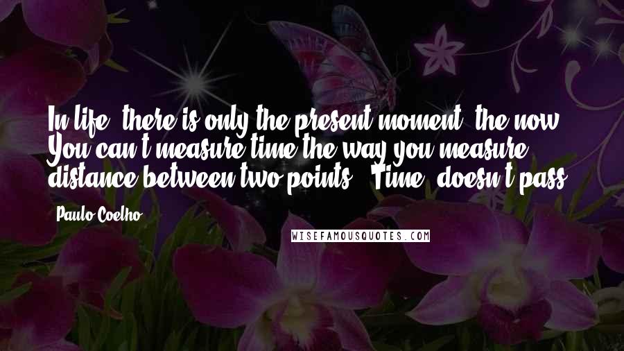 Paulo Coelho Quotes: In life, there is only the present moment, the now. You can't measure time the way you measure distance between two points. "Time" doesn't pass.