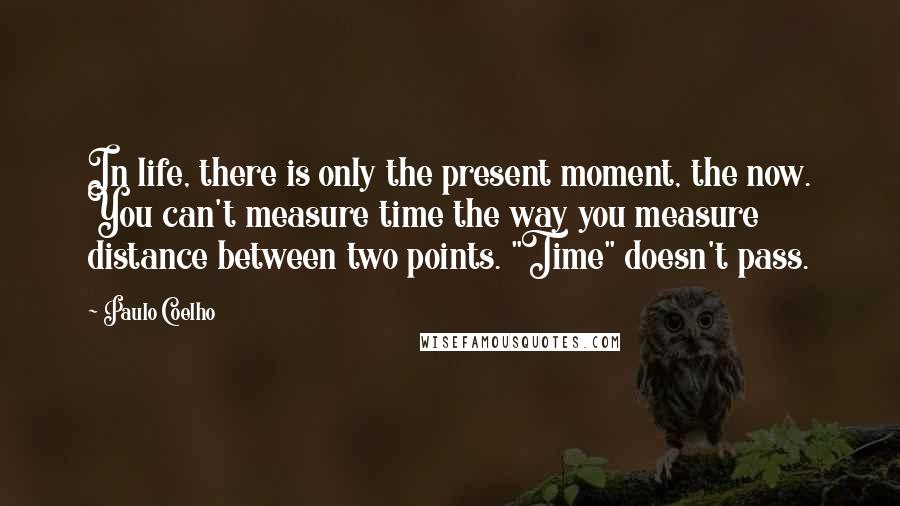 Paulo Coelho Quotes: In life, there is only the present moment, the now. You can't measure time the way you measure distance between two points. "Time" doesn't pass.