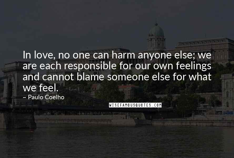 Paulo Coelho Quotes: In love, no one can harm anyone else; we are each responsible for our own feelings and cannot blame someone else for what we feel.