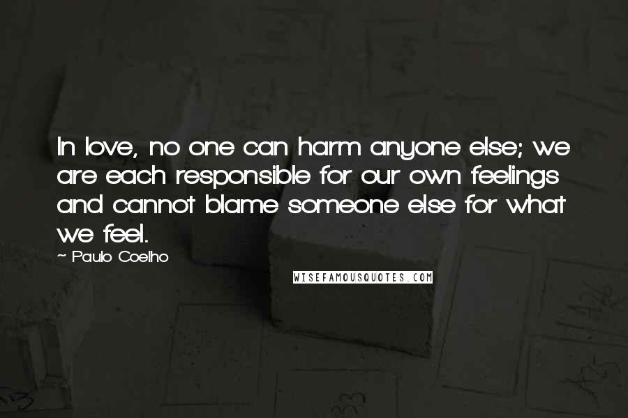 Paulo Coelho Quotes: In love, no one can harm anyone else; we are each responsible for our own feelings and cannot blame someone else for what we feel.