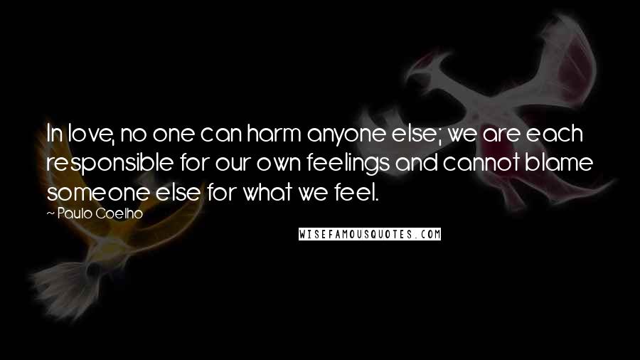 Paulo Coelho Quotes: In love, no one can harm anyone else; we are each responsible for our own feelings and cannot blame someone else for what we feel.