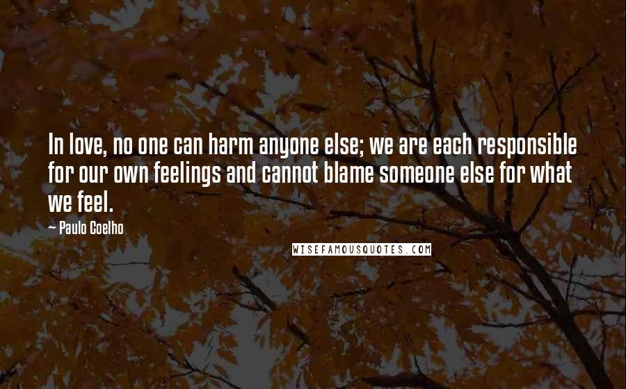 Paulo Coelho Quotes: In love, no one can harm anyone else; we are each responsible for our own feelings and cannot blame someone else for what we feel.