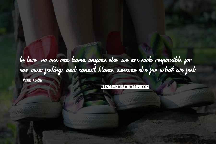 Paulo Coelho Quotes: In love, no one can harm anyone else; we are each responsible for our own feelings and cannot blame someone else for what we feel.