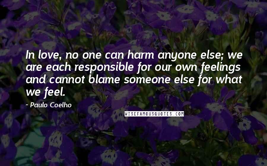 Paulo Coelho Quotes: In love, no one can harm anyone else; we are each responsible for our own feelings and cannot blame someone else for what we feel.