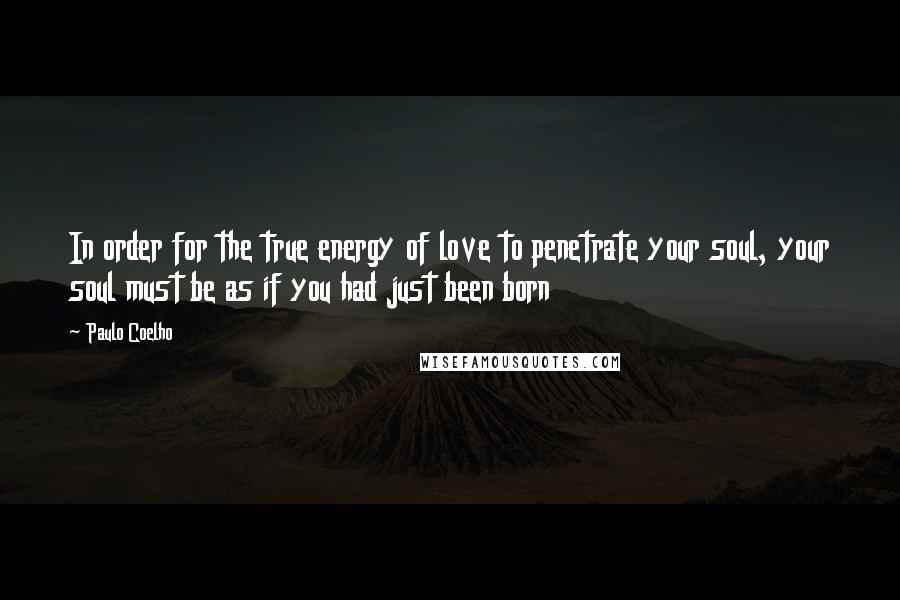 Paulo Coelho Quotes: In order for the true energy of love to penetrate your soul, your soul must be as if you had just been born