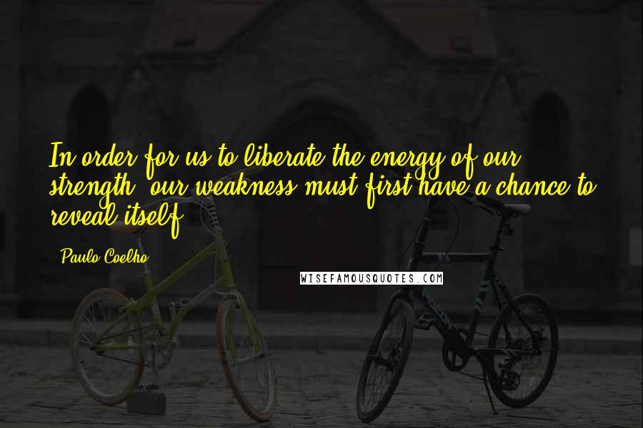 Paulo Coelho Quotes: In order for us to liberate the energy of our strength, our weakness must first have a chance to reveal itself.