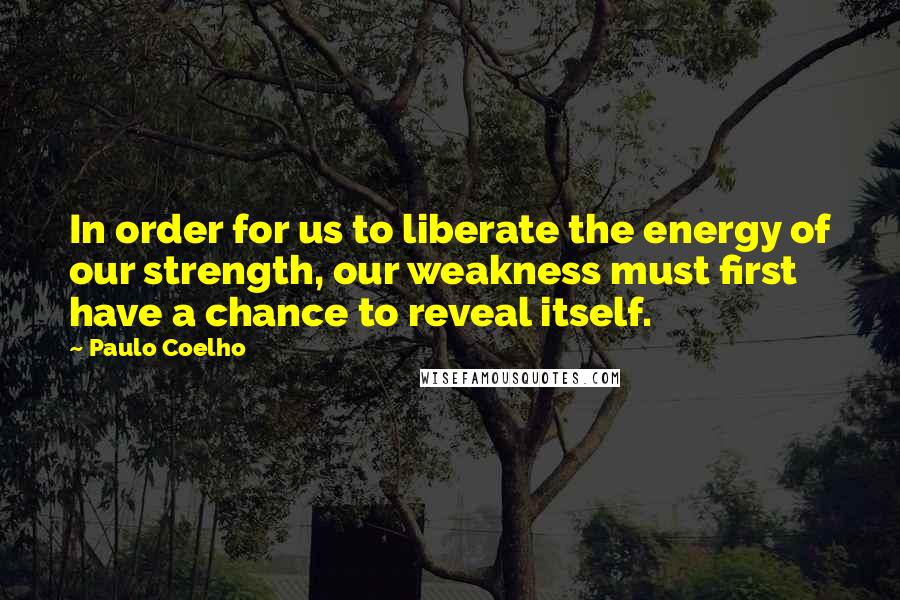 Paulo Coelho Quotes: In order for us to liberate the energy of our strength, our weakness must first have a chance to reveal itself.