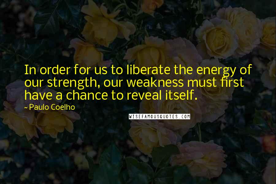 Paulo Coelho Quotes: In order for us to liberate the energy of our strength, our weakness must first have a chance to reveal itself.