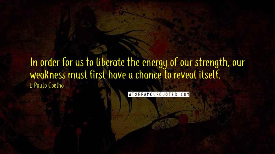 Paulo Coelho Quotes: In order for us to liberate the energy of our strength, our weakness must first have a chance to reveal itself.
