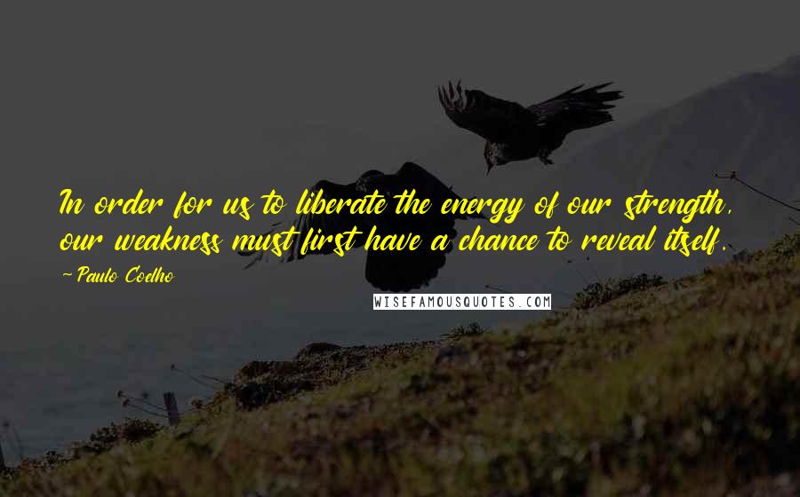 Paulo Coelho Quotes: In order for us to liberate the energy of our strength, our weakness must first have a chance to reveal itself.