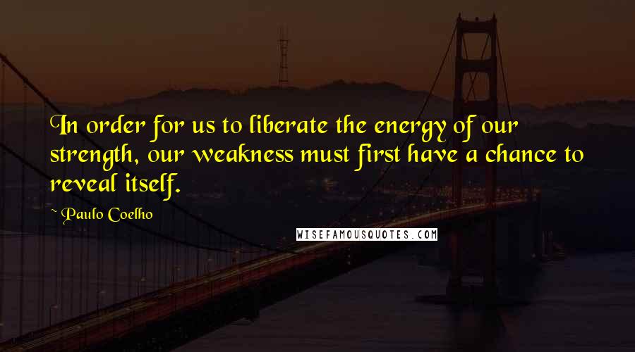 Paulo Coelho Quotes: In order for us to liberate the energy of our strength, our weakness must first have a chance to reveal itself.