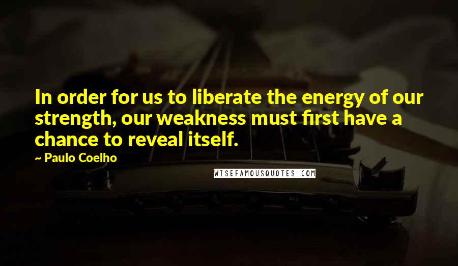 Paulo Coelho Quotes: In order for us to liberate the energy of our strength, our weakness must first have a chance to reveal itself.