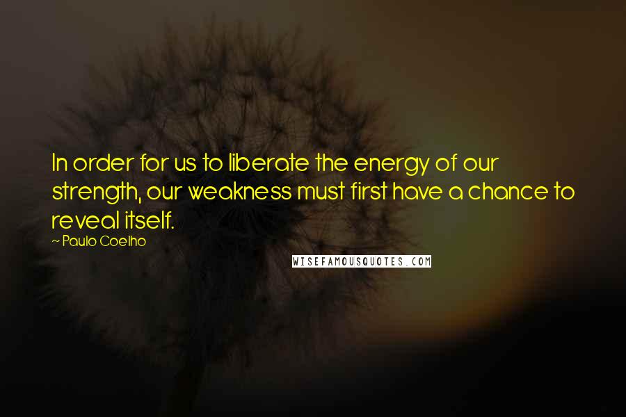 Paulo Coelho Quotes: In order for us to liberate the energy of our strength, our weakness must first have a chance to reveal itself.