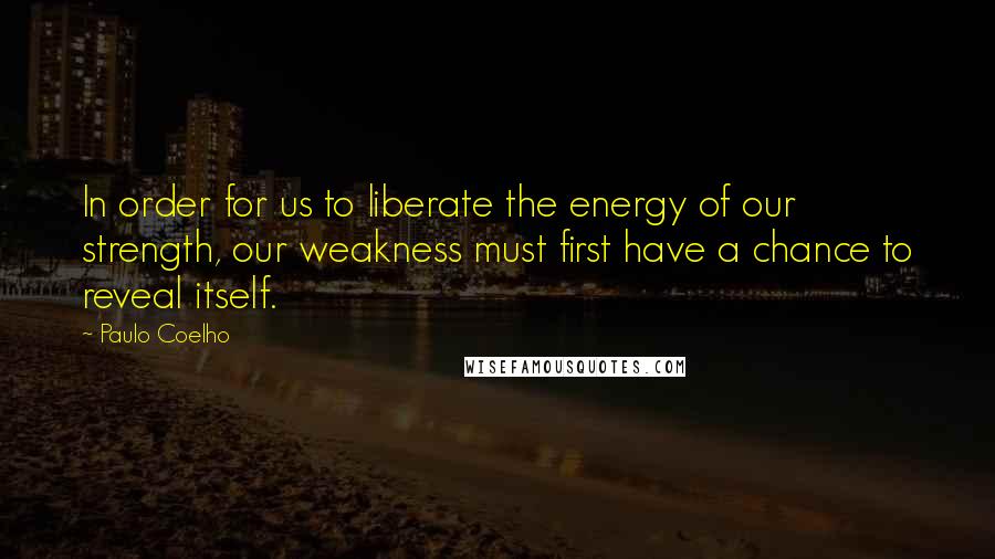 Paulo Coelho Quotes: In order for us to liberate the energy of our strength, our weakness must first have a chance to reveal itself.