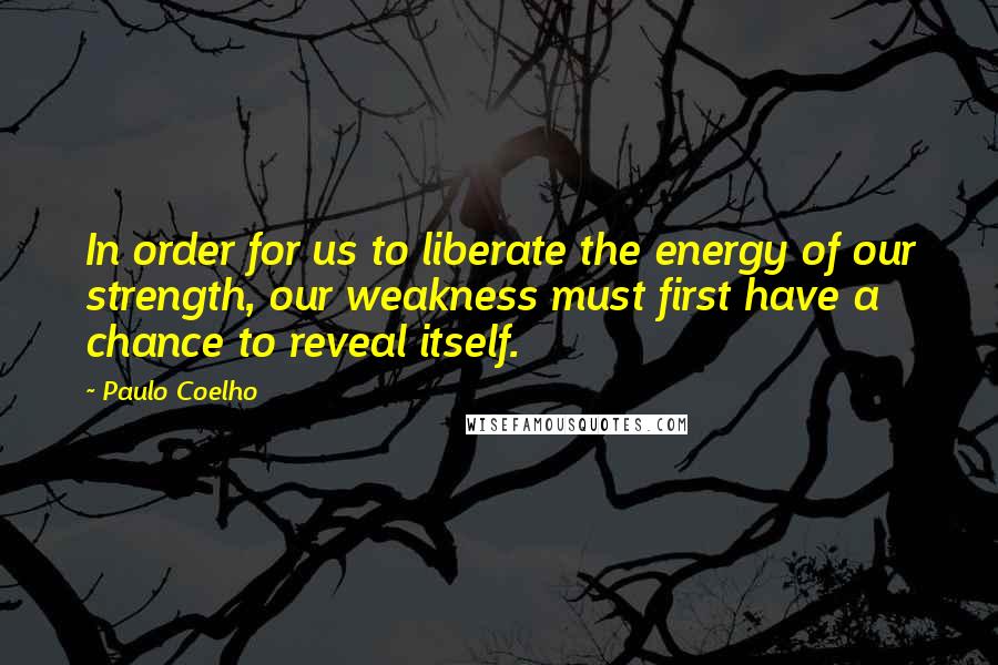 Paulo Coelho Quotes: In order for us to liberate the energy of our strength, our weakness must first have a chance to reveal itself.