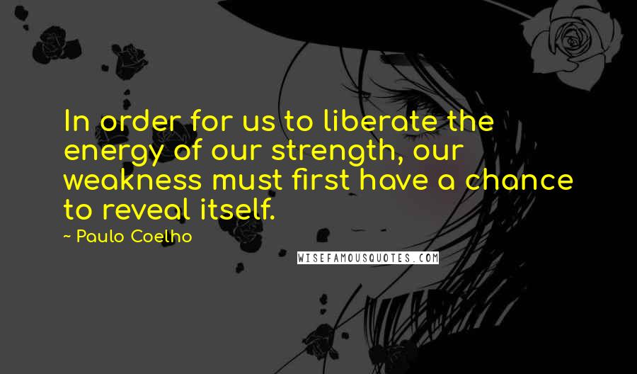 Paulo Coelho Quotes: In order for us to liberate the energy of our strength, our weakness must first have a chance to reveal itself.