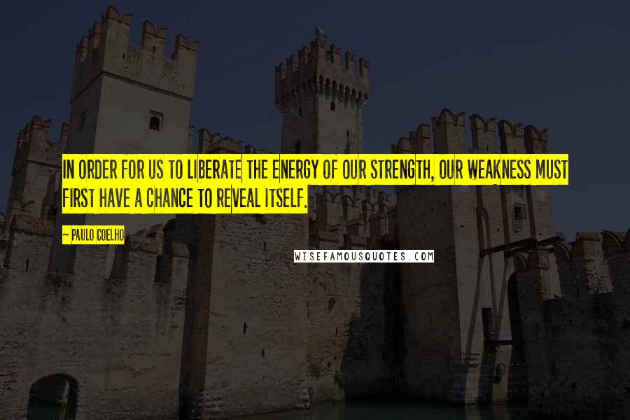 Paulo Coelho Quotes: In order for us to liberate the energy of our strength, our weakness must first have a chance to reveal itself.