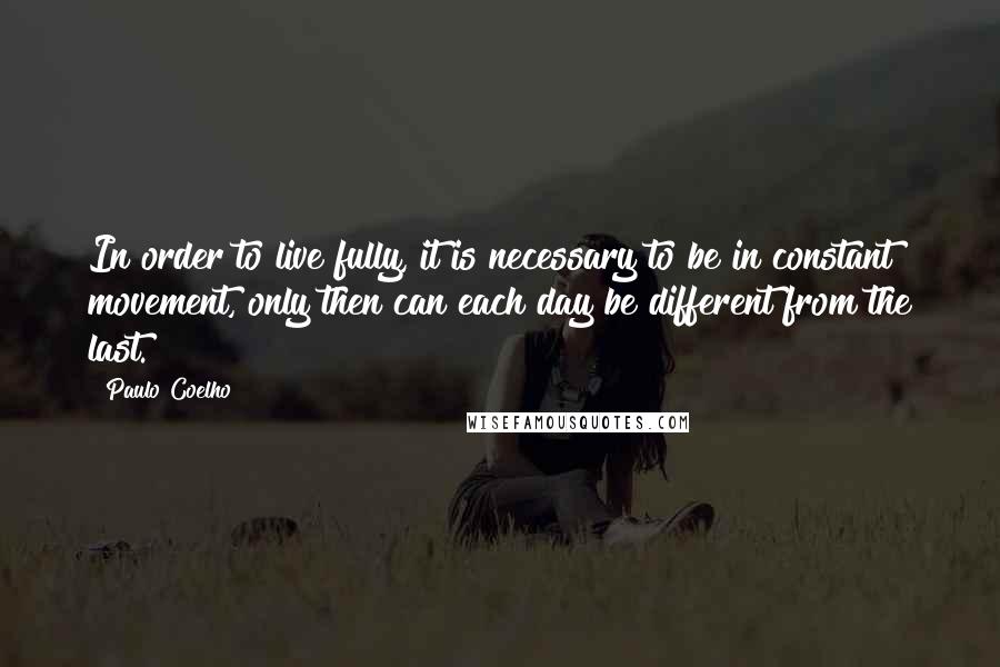 Paulo Coelho Quotes: In order to live fully, it is necessary to be in constant movement, only then can each day be different from the last.