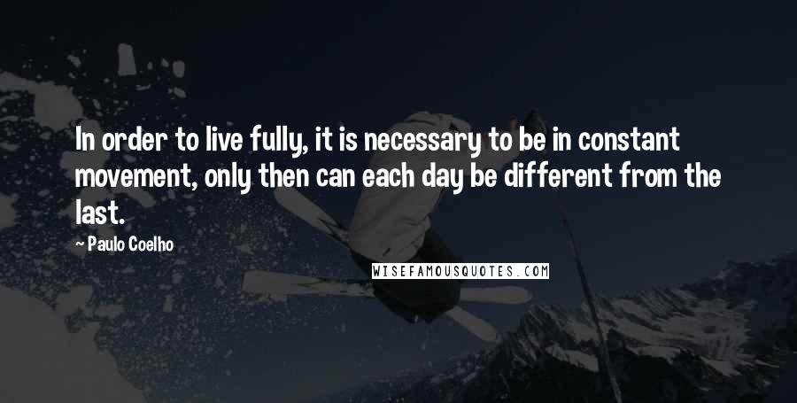 Paulo Coelho Quotes: In order to live fully, it is necessary to be in constant movement, only then can each day be different from the last.