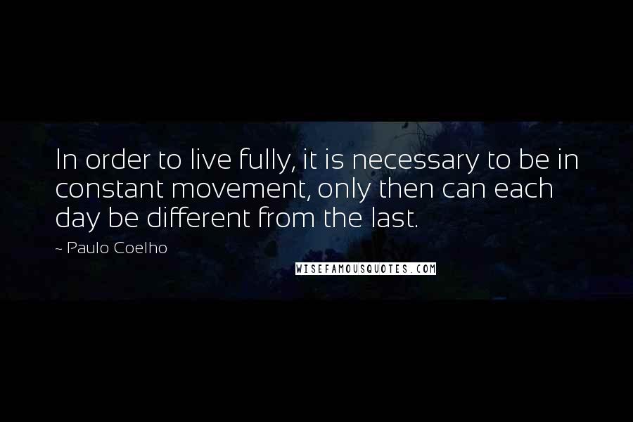 Paulo Coelho Quotes: In order to live fully, it is necessary to be in constant movement, only then can each day be different from the last.