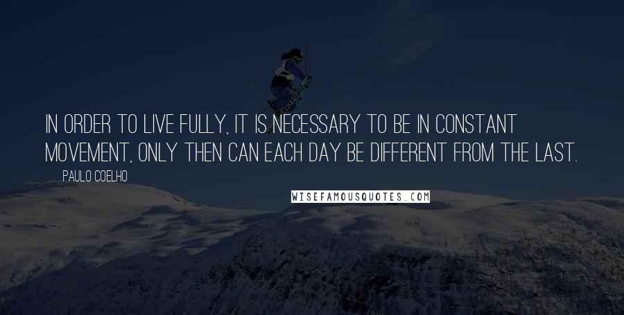 Paulo Coelho Quotes: In order to live fully, it is necessary to be in constant movement, only then can each day be different from the last.