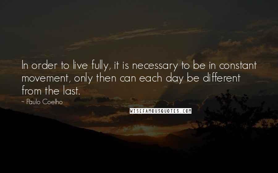 Paulo Coelho Quotes: In order to live fully, it is necessary to be in constant movement, only then can each day be different from the last.