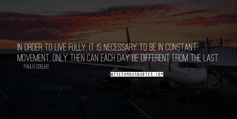 Paulo Coelho Quotes: In order to live fully, it is necessary to be in constant movement, only then can each day be different from the last.