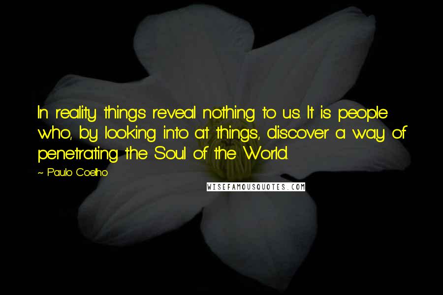 Paulo Coelho Quotes: In reality things reveal nothing to us. It is people who, by looking into at things, discover a way of penetrating the Soul of the World.